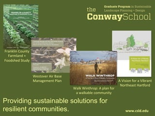 Providing sustainable solutions for
resilient communities. www.csld.edu	
  
A	
  Vision	
  for	
  a	
  Vibrant	
  	
  
Northeast	
  Har1ord	
  
Walk	
  Winthrop:	
  A	
  plan	
  for	
  	
  
a	
  walkable	
  community	
  
Franklin	
  County	
  	
  
Farmland	
  +	
  	
  
Foodshed	
  Study	
  
Westover	
  Air	
  Base	
  	
  
Management	
  Plan	
  
FRANKLIN COUNTY
FARMLAND & FOODSHED STUDY
Prepared for the
Franklin Regional Council of Governments
FRANKLIN COUNTY
FARMLAND & FOODSHED STUDY
Prepared for the
Franklin Regional Council of Governments
Laura Elizares | Evelyn Lane The Conway School Winter 2012
 