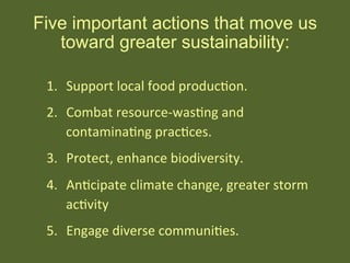 1.  Support	
  local	
  food	
  producHon.	
  
2.  Combat	
  resource-­‐wasHng	
  and	
  	
  
contaminaHng	
  pracHces.	
  
3.  Protect,	
  enhance	
  biodiversity.	
  
4.  AnHcipate	
  climate	
  change,	
  greater	
  storm	
  
acHvity	
  
5.  Engage	
  diverse	
  communiHes.	
  
	
  
Five important actions that move us
toward greater sustainability:
 