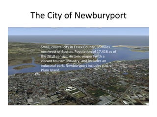 The	
  City	
  of	
  Newburyport	
  	
  
Small,	
  coastal	
  city	
  in	
  Essex	
  County,	
  35	
  miles	
  
northeast	
  of	
  Boston.	
  Popula@on	
  of	
  17,416	
  as	
  of	
  
the	
  2010	
  census.	
  Historic	
  seaport	
  with	
  a	
  
vibrant	
  tourism	
  industry,	
  and	
  includes	
  an	
  
industrial	
  park.	
  Newburyport	
  includes	
  part	
  of	
  
Plum	
  Island.	
  	
  
 