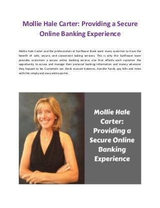 Mollie Hale Carter: Providing a Secure
Online Banking Experience
Mollie Hale Carter and the professionals at Sunflower Bank want every customer to have the
benefit of safe, secure, and convenient baking services. This is why the Sunflower team
provides customers a secure online banking service; one that affords each customer the
opportunity to access and manage their personal banking information and money wherever
they happen to be. Customers can check account balances, transfer funds, pay bills and more
with this simply and easy online portal.
 