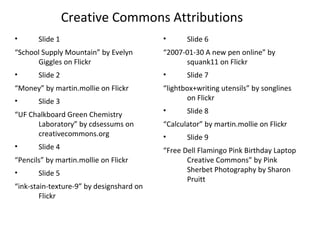 Creative Commons Attributions
• Slide 1
“School Supply Mountain” by Evelyn
Giggles on Flickr
• Slide 2
“Money” by martin.mollie on Flickr
• Slide 3
“UF Chalkboard Green Chemistry
Laboratory” by cdsessums on
creativecommons.org
• Slide 4
“Pencils” by martin.mollie on Flickr
• Slide 5
“ink-stain-texture-9” by designshard on
Flickr
• Slide 6
“2007-01-30 A new pen online” by
squank11 on Flickr
• Slide 7
“lightbox+writing utensils” by songlines
on Flickr
• Slide 8
“Calculator” by martin.mollie on Flickr
• Slide 9
“Free Dell Flamingo Pink Birthday Laptop
Creative Commons” by Pink
Sherbet Photography by Sharon
Pruitt
 