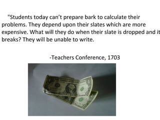 "Students today can’t prepare bark to calculate their
problems. They depend upon their slates which are more
expensive. What will they do when their slate is dropped and it
breaks? They will be unable to write.
-Teachers Conference, 1703
 