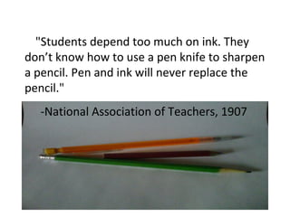 "Students depend too much on ink. They
don’t know how to use a pen knife to sharpen
a pencil. Pen and ink will never replace the
pencil."
-National Association of Teachers, 1907
 