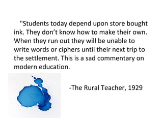 "Students today depend upon store bought
ink. They don’t know how to make their own.
When they run out they will be unable to
write words or ciphers until their next trip to
the settlement. This is a sad commentary on
modern education.
-The Rural Teacher, 1929
 