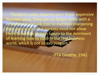 "Students today depend upon these expensive
fountain pens. They can no longer write with a
straight pen and nib (not to mention sharpening
their own quills). We parents must not allow
them to wallow in such luxury to the detriment
of learning how to cope in the real business
world, which is not so extravagant."
-PTA Gazette, 1941
 