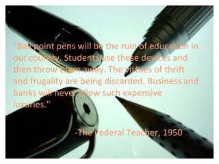 "Ball point pens will be the ruin of education in
our country. Students use these devices and
then throw them away. The virtues of thrift
and frugality are being discarded. Business and
banks will never allow such expensive
luxuries."
-The Federal Teacher, 1950
 