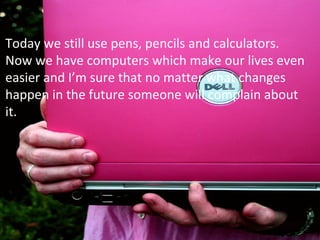 Today we still use pens, pencils and calculators.
Now we have computers which make our lives even
easier and I’m sure that no matter what changes
happen in the future someone will complain about
it.
 