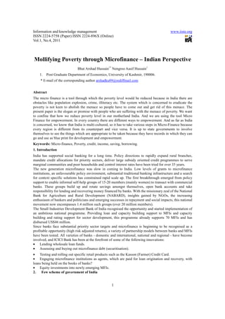 Information and knowledge management                                                          www.iiste.org
ISSN 2224-5758 (Paper) ISSN 2224-896X (Online)
Vol.1, No.4, 2011




Mollifying Poverty through Microfinance – Indian Perspective
                              Bhat Arshad Hussain1* Nengroo Aasif Hussain1
    1.   Post Graduate Department of Economics, University of Kashmir, 190006.
     * E-mail of the corresponding author arshadku09@rediffmail.com


Abstract
The micro finance is a tool through which the poverty level would be reduced because in India there are
obstacles like population explosion, crime, illiteracy etc. The system which is concerned to eradicate the
poverty is not keen to abolish the menace so people have to come out and get rid of this menace. The
present paper is the slogan or promise with people who are suffering with the menace of poverty. We want
to confine that how we reduce poverty level in our motherland India. And we are using the tool Micro
Finance for empowerment. In every country there are different ways to empowerment. And as far as India
is concerned, we know that India is multi-cultured, so it has to take various steps in Micro-Finance because
every region is different from its counterpart and vice versa. It is up to state governments to involve
themselves to see the things which are appropriate to be taken because they have records in which they can
go and use as blue print for development and empowerment.
Keywords: Micro-finance, Poverty, credit, income, saving, borrowing.
1. Introduction
India has supported social banking for a long time. Policy directions to rapidly expand rural branches,
mandate credit allocations for priority sectors, deliver large subsidy oriented credit programmes to serve
marginal communities and poor households and control interest rates have been tried for over 35 years.
The new generation microfinance was slow in coming to India. Low levels of grants to microfinance
institutions, an unfavourable policy environment, substantial traditional banking infrastructure and a search
for context specific solutions has constrained rapid scale up. The first breakthrough emerged from policy
support to enable informal self-help groups of 15-20 members (mainly women) to transact with commercial
banks. These groups build up and rotate savings amongst themselves, open bank accounts and take
responsibility for lending and recovering money financed by banks. With the missionary zeal of the National
Bank for Agriculture and Rural Development (NABARD), insights gained by NGOs, the increasing
enthusiasm of bankers and politicians and emerging successes in repayment and social impacts, this national
movement now encompasses 1.4 million such groups (over 20 million members).
The Small Industries Development Bank of India recognised the opportunity and started implementation of
an ambitious national programme. Providing loan and capacity building support to MFIs and capacity
building and rating support for sector development, this programme already supports 70 MFIs and has
disbursed US$46 million.
Since banks face substantial priority sector targets and microfinance is beginning to be recognised as a
profitable opportunity (high risk adjusted returns), a variety of partnership models between banks and MFIs
have been tested. All varieties of banks - domestic and international, national and regional - have become
involved, and ICICI Bank has been at the forefront of some of the following innovations:
• Lending wholesale loan funds.
• Assessing and buying out microfinance debt (securitisation).
• Testing and rolling out specific retail products such as the Kasson (Farmer) Credit Card.
• Engaging microfinance institutions as agents, which are paid for loan origination and recovery, with
loans being held on the books of banks?
• Equity investments into newly emerging MFIs.
2.    Few scheme of government of India


                                                     1
 