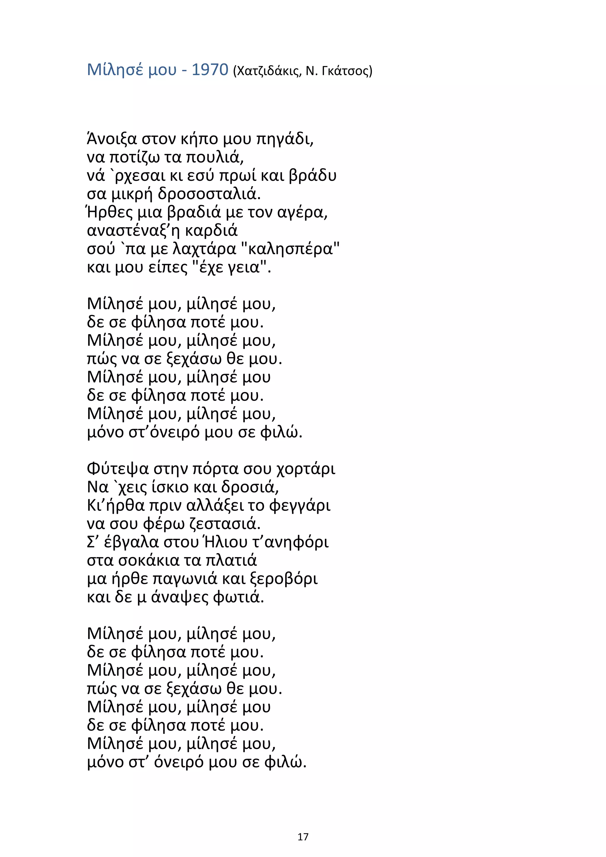 17
Μίλησέ μου - 1970 (Χατζιδάκις, Ν. Γκάτσος)
Άνοιξα στον κήπο μου πηγάδι,
να ποτίζω τα πουλιά,
νά `ρχεσαι κι εσύ πρωί και βράδυ
σα μικρή δροσοσταλιά.
Ήρθες μια βραδιά με τον αγέρα,
αναστέναξ’η καρδιά
σού `πα με λαχτάρα "καλησπέρα"
και μου είπες "έχε γεια".
Μίλησέ μου, μίλησέ μου,
δε σε φίλησα ποτέ μου.
Μίλησέ μου, μίλησέ μου,
πώς να σε ξεχάσω θε μου.
Μίλησέ μου, μίλησέ μου
δε σε φίλησα ποτέ μου.
Μίλησέ μου, μίλησέ μου,
μόνο στ’όνειρό μου σε φιλώ.
Φύτεψα στην πόρτα σου χορτάρι
Να `χεις ίσκιο και δροσιά,
Κι’ήρθα πριν αλλάξει το φεγγάρι
να σου φέρω ζεστασιά.
Σ’ έβγαλα στου Ήλιου τ’ανηφόρι
στα σοκάκια τα πλατιά
μα ήρθε παγωνιά και ξεροβόρι
και δε μ άναψες φωτιά.
Μίλησέ μου, μίλησέ μου,
δε σε φίλησα ποτέ μου.
Μίλησέ μου, μίλησέ μου,
πώς να σε ξεχάσω θε μου.
Μίλησέ μου, μίλησέ μου
δε σε φίλησα ποτέ μου.
Μίλησέ μου, μίλησέ μου,
μόνο στ’ όνειρό μου σε φιλώ.
 