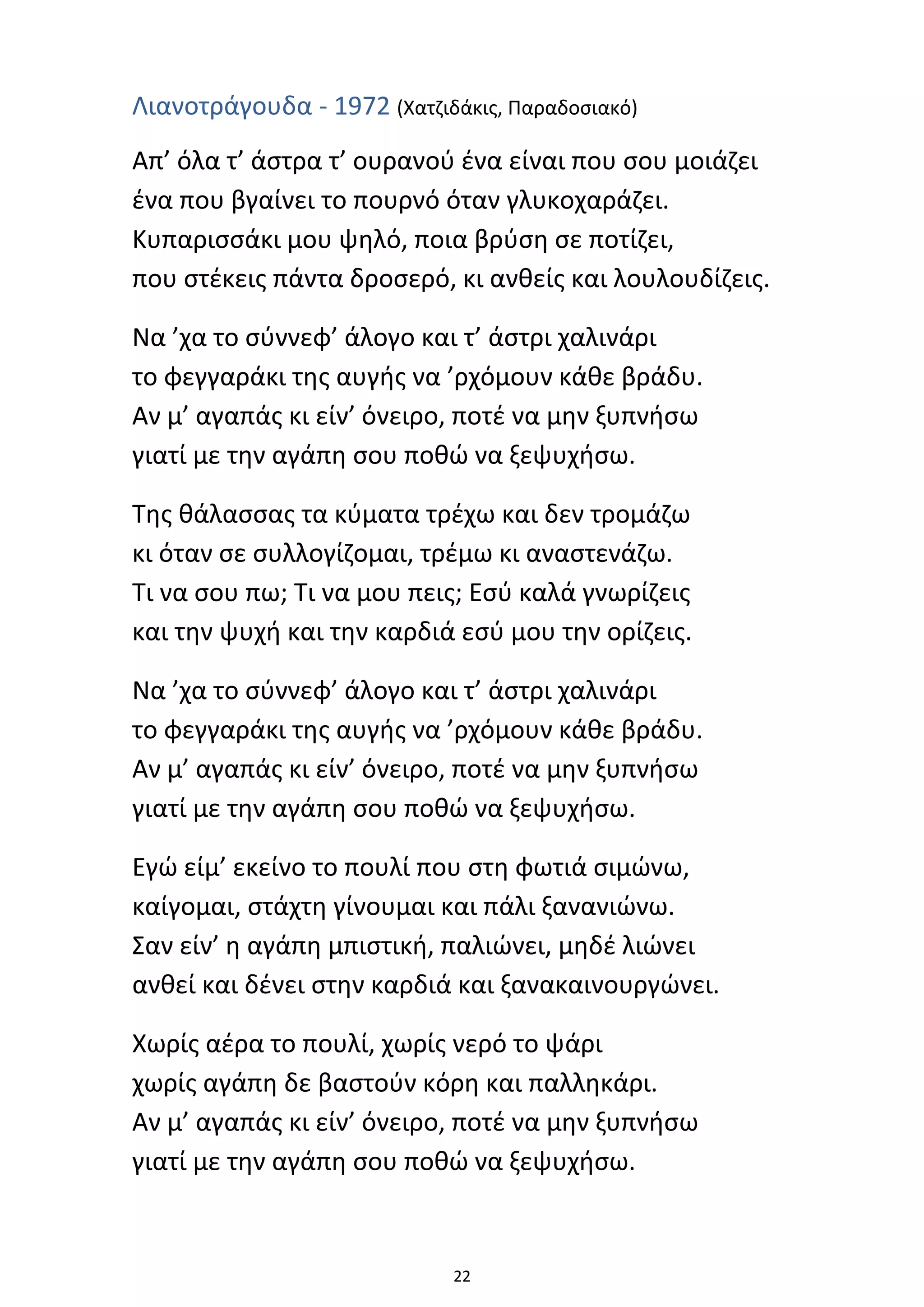 22
Λιανοτράγουδα - 1972 (Χατζιδάκις, Παραδοσιακό)
Απ’ όλα τ’ άστρα τ’ ουρανού ένα είναι που σου μοιάζει
ένα που βγαίνει το πουρνό όταν γλυκοχαράζει.
Κυπαρισσάκι μου ψηλό, ποια βρύση σε ποτίζει,
που στέκεις πάντα δροσερό, κι ανθείς και λουλουδίζεις.
Να ’χα το σύννεφ’ άλογο και τ’ άστρι χαλινάρι
το φεγγαράκι της αυγής να ’ρχόμουν κάθε βράδυ.
Αν μ’ αγαπάς κι είν’ όνειρο, ποτέ να μην ξυπνήσω
γιατί με την αγάπη σου ποθώ να ξεψυχήσω.
Της θάλασσας τα κύματα τρέχω και δεν τρομάζω
κι όταν σε συλλογίζομαι, τρέμω κι αναστενάζω.
Τι να σου πω; Τι να μου πεις; Εσύ καλά γνωρίζεις
και την ψυχή και την καρδιά εσύ μου την ορίζεις.
Να ’χα το σύννεφ’ άλογο και τ’ άστρι χαλινάρι
το φεγγαράκι της αυγής να ’ρχόμουν κάθε βράδυ.
Αν μ’ αγαπάς κι είν’ όνειρο, ποτέ να μην ξυπνήσω
γιατί με την αγάπη σου ποθώ να ξεψυχήσω.
Εγώ είμ’ εκείνο το πουλί που στη φωτιά σιμώνω,
καίγομαι, στάχτη γίνουμαι και πάλι ξανανιώνω.
Σαν είν’ η αγάπη μπιστική, παλιώνει, μηδέ λιώνει
ανθεί και δένει στην καρδιά και ξανακαινουργώνει.
Χωρίς αέρα το πουλί, χωρίς νερό το ψάρι
χωρίς αγάπη δε βαστούν κόρη και παλληκάρι.
Αν μ’ αγαπάς κι είν’ όνειρο, ποτέ να μην ξυπνήσω
γιατί με την αγάπη σου ποθώ να ξεψυχήσω.
 