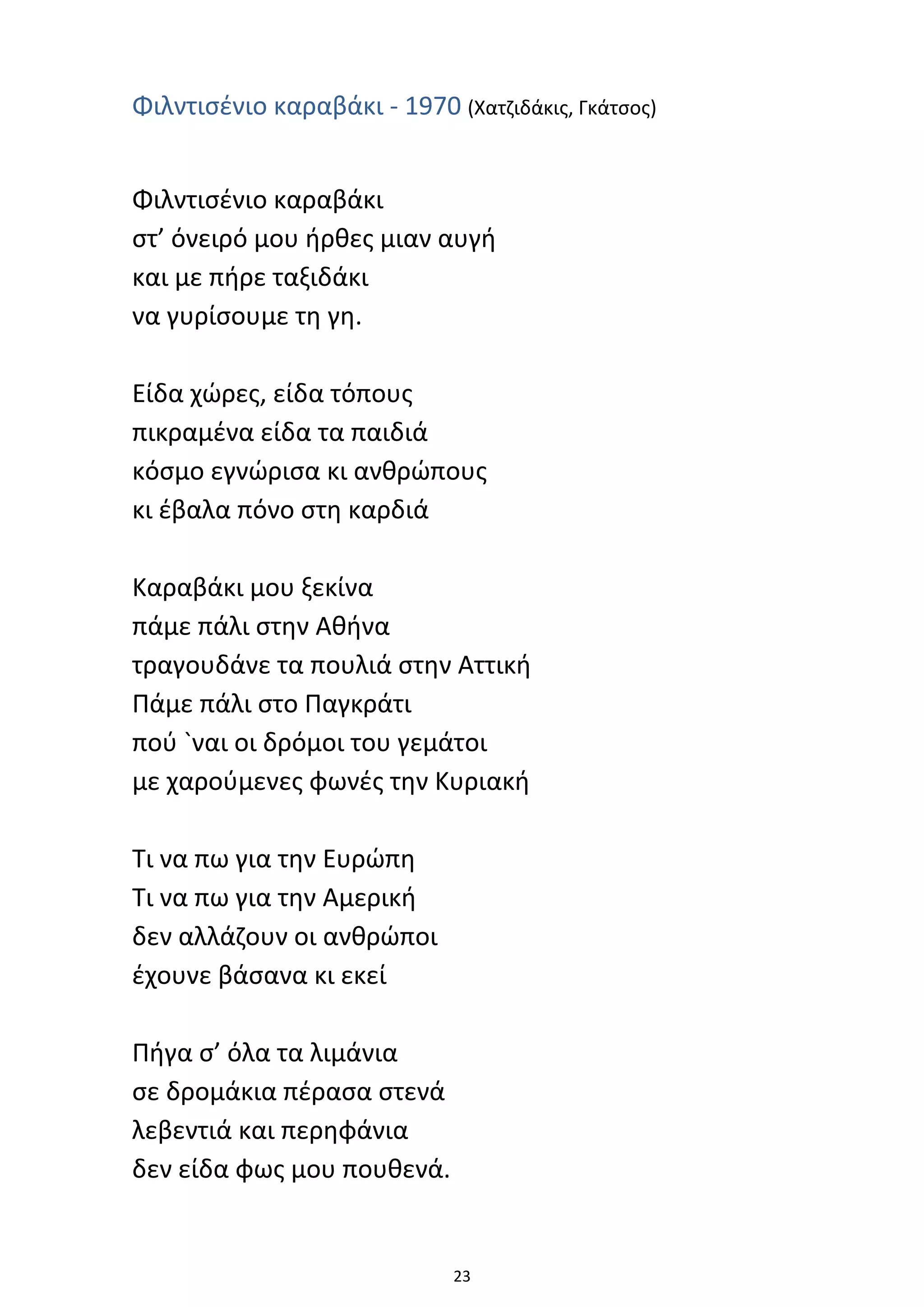 23
Φιλντισένιο καραβάκι - 1970 (Χατζιδάκις, Γκάτσος)
Φιλντισένιο καραβάκι
στ’ όνειρό μου ήρθες μιαν αυγή
και με πήρε ταξιδάκι
να γυρίσουμε τη γη.
Είδα χώρες, είδα τόπους
πικραμένα είδα τα παιδιά
κόσμο εγνώρισα κι ανθρώπους
κι έβαλα πόνο στη καρδιά
Καραβάκι μου ξεκίνα
πάμε πάλι στην Αθήνα
τραγουδάνε τα πουλιά στην Αττική
Πάμε πάλι στο Παγκράτι
πού `ναι οι δρόμοι του γεμάτοι
με χαρούμενες φωνές την Κυριακή
Τι να πω για την Ευρώπη
Τι να πω για την Αμερική
δεν αλλάζουν οι ανθρώποι
έχουνε βάσανα κι εκεί
Πήγα σ’ όλα τα λιμάνια
σε δρομάκια πέρασα στενά
λεβεντιά και περηφάνια
δεν είδα φως μου πουθενά.
 