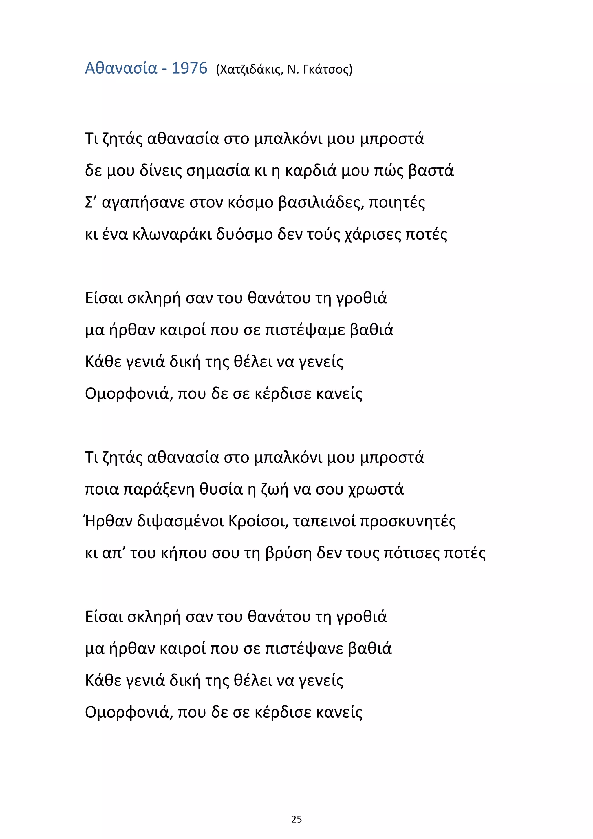 25
Αθανασία - 1976 (Χατζιδάκις, Ν. Γκάτσος)
Τι ζητάς αθανασία στο μπαλκόνι μου μπροστά
δε μου δίνεις σημασία κι η καρδιά μου πώς βαστά
Σ’ αγαπήσανε στον κόσμο βασιλιάδες, ποιητές
κι ένα κλωναράκι δυόσμο δεν τούς χάρισες ποτές
Είσαι σκληρή σαν του θανάτου τη γροθιά
μα ήρθαν καιροί που σε πιστέψαμε βαθιά
Κάθε γενιά δική της θέλει να γενείς
Ομορφονιά, που δε σε κέρδισε κανείς
Τι ζητάς αθανασία στο μπαλκόνι μου μπροστά
ποια παράξενη θυσία η ζωή να σου χρωστά
Ήρθαν διψασμένοι Κροίσοι, ταπεινοί προσκυνητές
κι απ’ του κήπου σου τη βρύση δεν τους πότισες ποτές
Είσαι σκληρή σαν του θανάτου τη γροθιά
μα ήρθαν καιροί που σε πιστέψανε βαθιά
Κάθε γενιά δική της θέλει να γενείς
Ομορφονιά, που δε σε κέρδισε κανείς
 