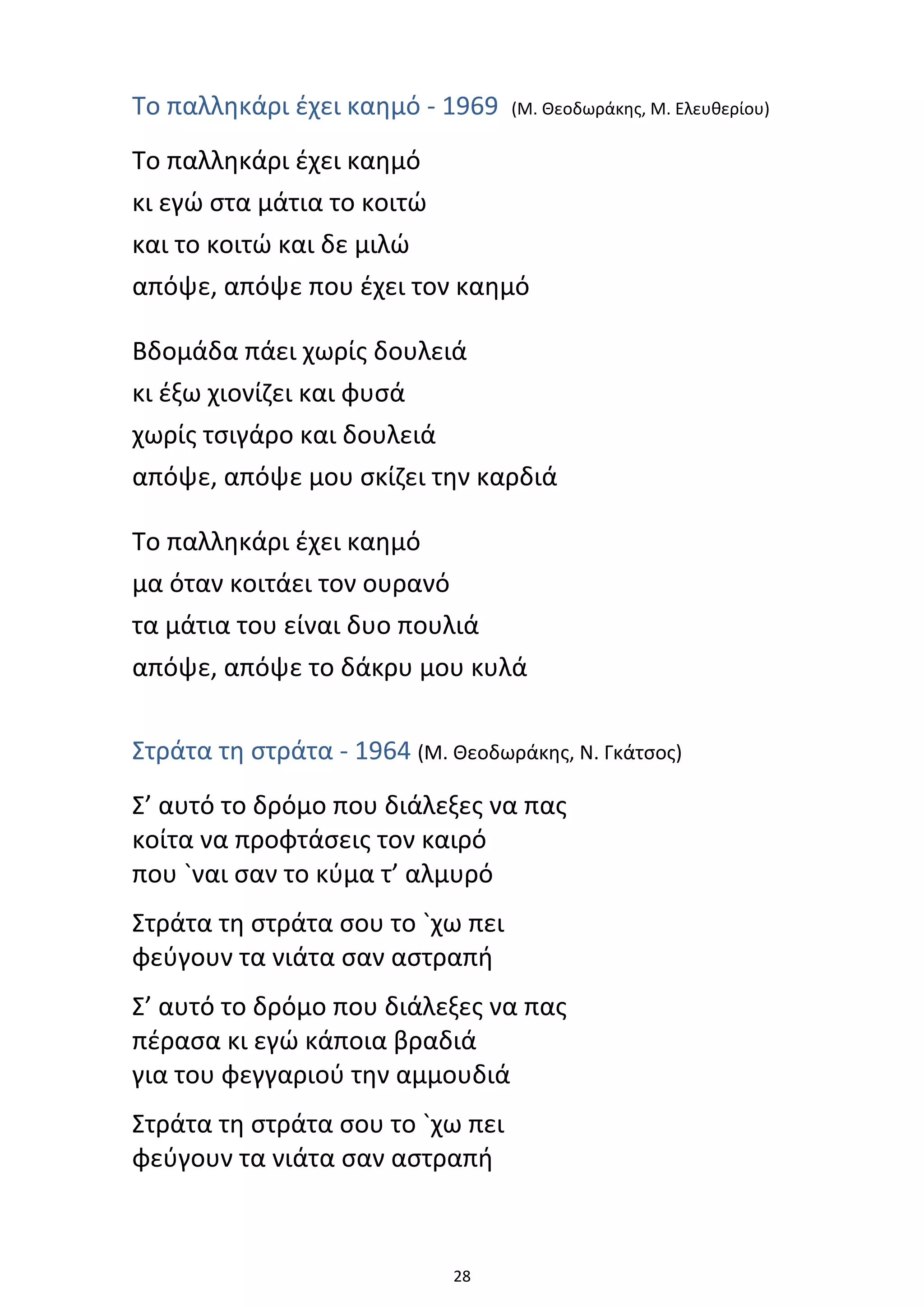 28
Το παλληκάρι έχει καημό - 1969 (Μ. Θεοδωράκης, Μ. Ελευθερίου)
Το παλληκάρι έχει καημό
κι εγώ στα μάτια το κοιτώ
και το κοιτώ και δε μιλώ
απόψε, απόψε που έχει τον καημό
Βδομάδα πάει χωρίς δουλειά
κι έξω χιονίζει και φυσά
χωρίς τσιγάρο και δουλειά
απόψε, απόψε μου σκίζει την καρδιά
Το παλληκάρι έχει καημό
μα όταν κοιτάει τον ουρανό
τα μάτια του είναι δυο πουλιά
απόψε, απόψε το δάκρυ μου κυλά
Στράτα τη στράτα - 1964 (Μ. Θεοδωράκης, Ν. Γκάτσος)
Σ’ αυτό το δρόμο που διάλεξες να πας
κοίτα να προφτάσεις τον καιρό
που `ναι σαν το κύμα τ’ αλμυρό
Στράτα τη στράτα σου το `χω πει
φεύγουν τα νιάτα σαν αστραπή
Σ’ αυτό το δρόμο που διάλεξες να πας
πέρασα κι εγώ κάποια βραδιά
για του φεγγαριού την αμμουδιά
Στράτα τη στράτα σου το `χω πει
φεύγουν τα νιάτα σαν αστραπή
 
