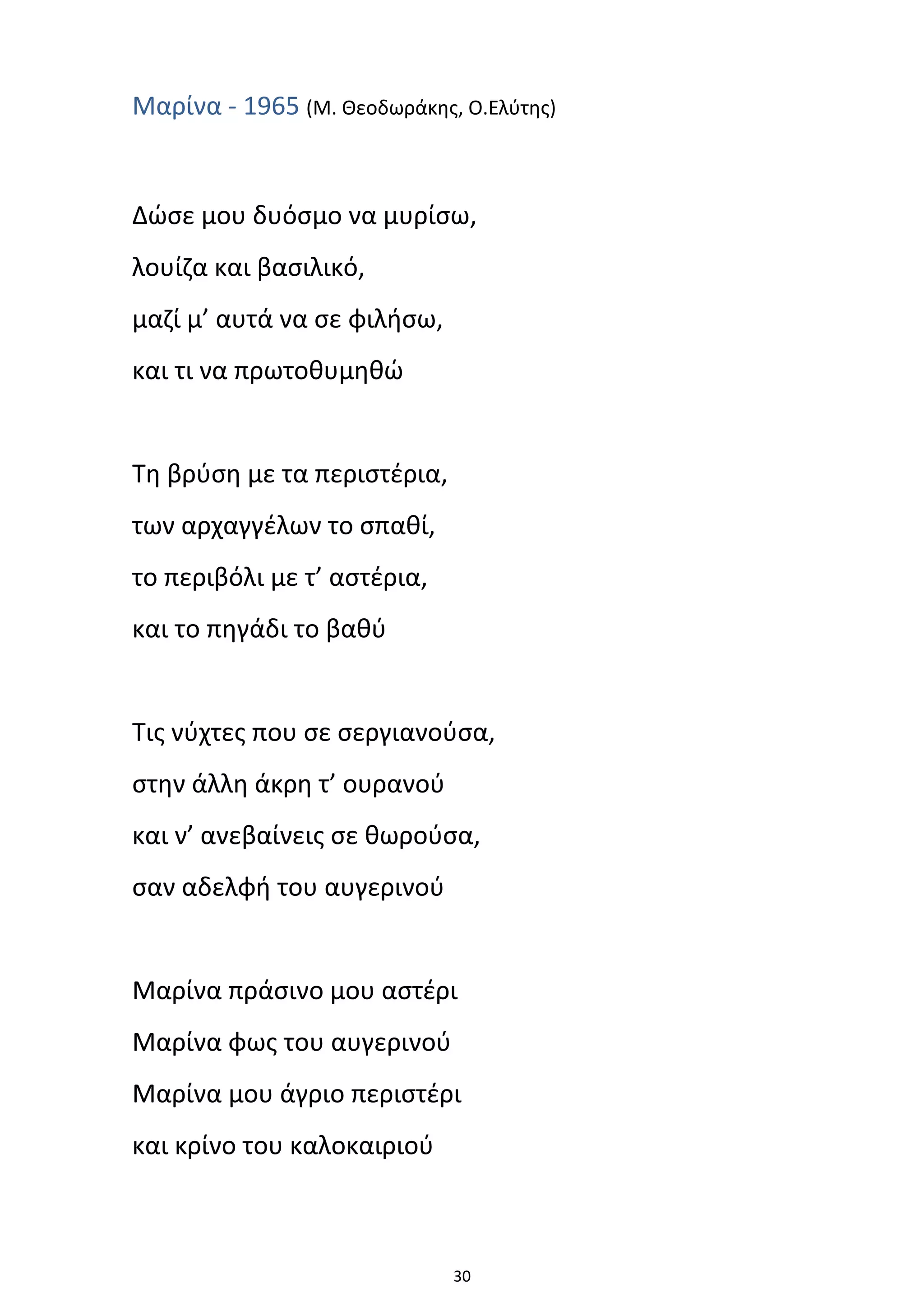 30
Μαρίνα - 1965 (Μ. Θεοδωράκης, Ο.Ελύτης)
Δώσε μου δυόσμο να μυρίσω,
λουίζα και βασιλικό,
μαζί μ’ αυτά να σε φιλήσω,
και τι να πρωτοθυμηθώ
Τη βρύση με τα περιστέρια,
των αρχαγγέλων το σπαθί,
το περιβόλι με τ’ αστέρια,
και το πηγάδι το βαθύ
Τις νύχτες που σε σεργιανούσα,
στην άλλη άκρη τ’ ουρανού
και ν’ ανεβαίνεις σε θωρούσα,
σαν αδελφή του αυγερινού
Μαρίνα πράσινο μου αστέρι
Μαρίνα φως του αυγερινού
Μαρίνα μου άγριο περιστέρι
και κρίνο του καλοκαιριού
 