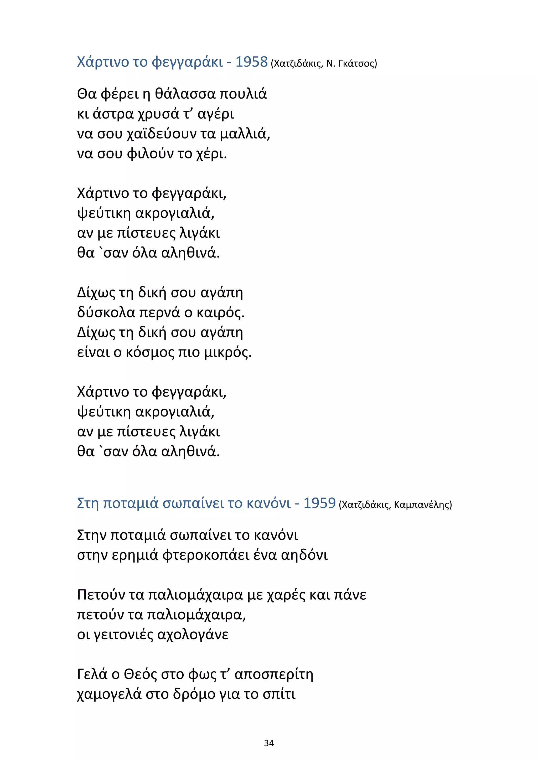 34
Χάρτινο το φεγγαράκι - 1958 (Χατζιδάκις, Ν. Γκάτσος)
Θα φέρει η θάλασσα πουλιά
κι άστρα χρυσά τ’ αγέρι
να σου χαϊδεύουν τα μαλλιά,
να σου φιλούν το χέρι.
Χάρτινο το φεγγαράκι,
ψεύτικη ακρογιαλιά,
αν με πίστευες λιγάκι
θα `σαν όλα αληθινά.
Δίχως τη δική σου αγάπη
δύσκολα περνά ο καιρός.
Δίχως τη δική σου αγάπη
είναι ο κόσμος πιο μικρός.
Χάρτινο το φεγγαράκι,
ψεύτικη ακρογιαλιά,
αν με πίστευες λιγάκι
θα `σαν όλα αληθινά.
Στη ποταμιά σωπαίνει το κανόνι - 1959 (Χατζιδάκις, Καμπανέλης)
Στην ποταμιά σωπαίνει το κανόνι
στην ερημιά φτεροκοπάει ένα αηδόνι
Πετούν τα παλιομάχαιρα με χαρές και πάνε
πετούν τα παλιομάχαιρα,
οι γειτονιές αχολογάνε
Γελά ο Θεός στο φως τ’ αποσπερίτη
χαμογελά στο δρόμο για το σπίτι
 