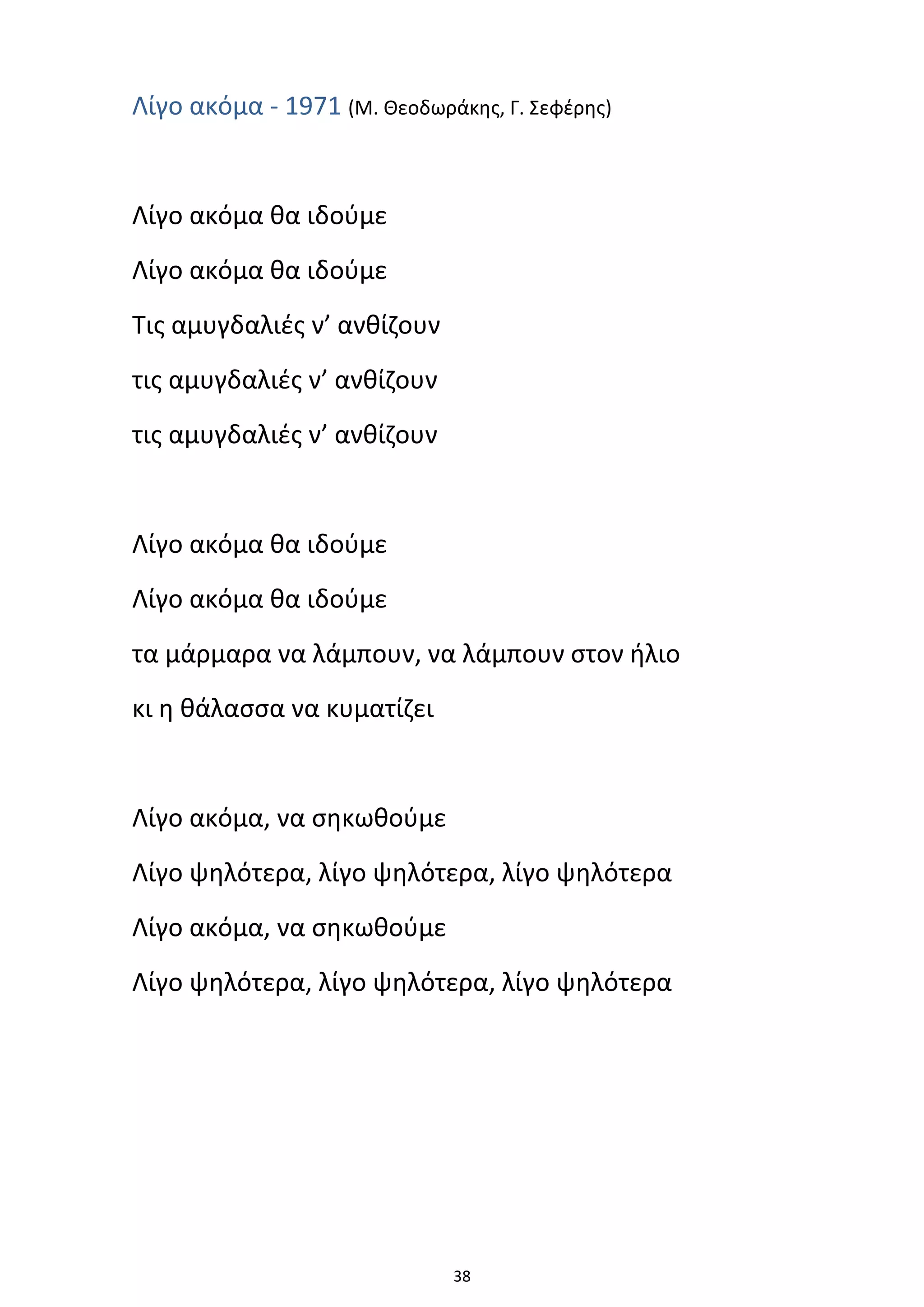 38
Λίγο ακόμα - 1971 (Μ. Θεοδωράκης, Γ. Σεφέρης)
Λίγο ακόμα θα ιδούμε
Λίγο ακόμα θα ιδούμε
Τις αμυγδαλιές ν’ ανθίζουν
τις αμυγδαλιές ν’ ανθίζουν
τις αμυγδαλιές ν’ ανθίζουν
Λίγο ακόμα θα ιδούμε
Λίγο ακόμα θα ιδούμε
τα μάρμαρα να λάμπουν, να λάμπουν στον ήλιο
κι η θάλασσα να κυματίζει
Λίγο ακόμα, να σηκωθούμε
Λίγο ψηλότερα, λίγο ψηλότερα, λίγο ψηλότερα
Λίγο ακόμα, να σηκωθούμε
Λίγο ψηλότερα, λίγο ψηλότερα, λίγο ψηλότερα
 