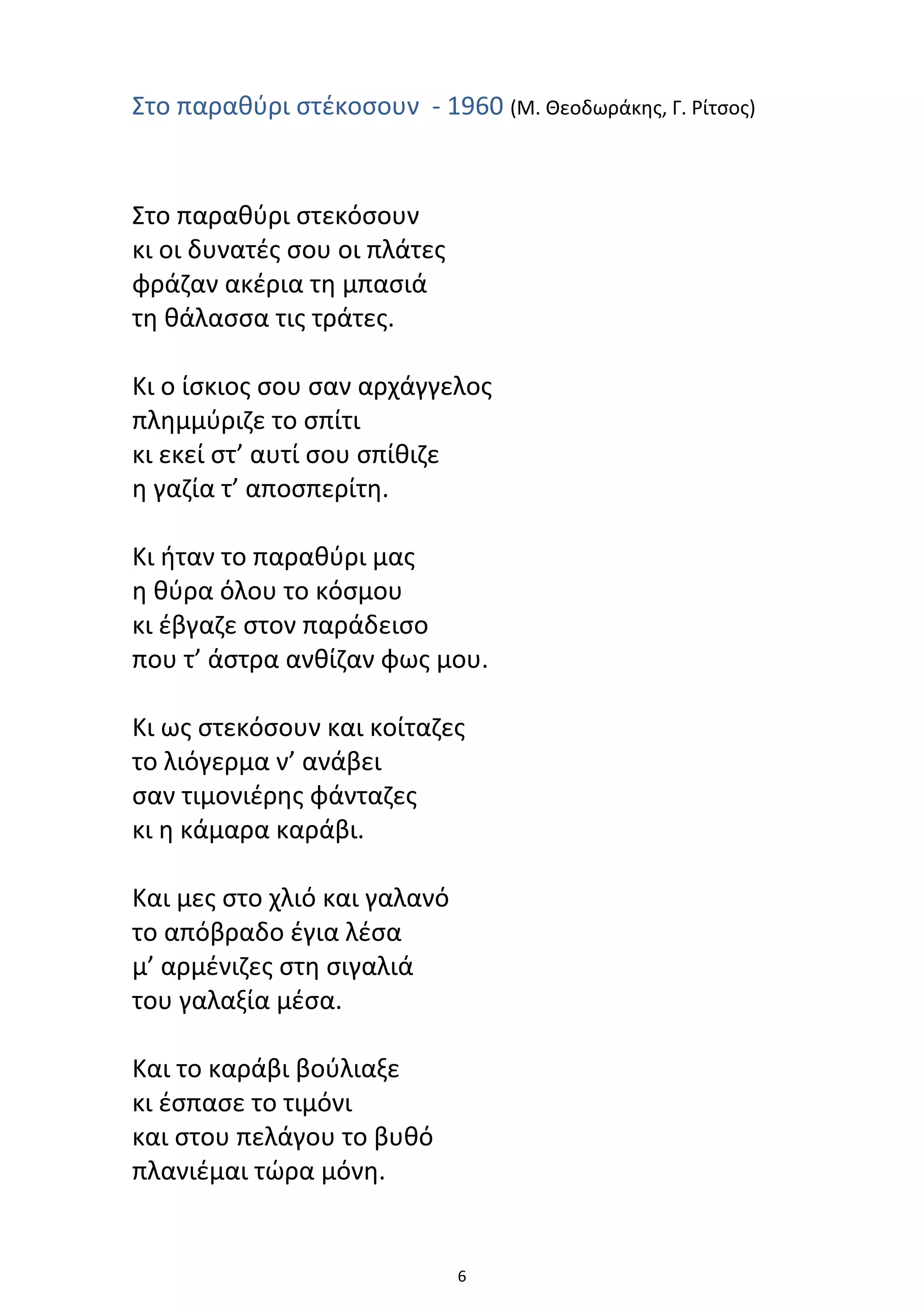 6
Στο παραθύρι στέκοσουν - 1960 (Μ. Θεοδωράκης, Γ. Ρίτσος)
Στο παραθύρι στεκόσουν
κι οι δυνατές σου οι πλάτες
φράζαν ακέρια τη μπασιά
τη θάλασσα τις τράτες.
Κι ο ίσκιος σου σαν αρχάγγελος
πλημμύριζε το σπίτι
κι εκεί στ’ αυτί σου σπίθιζε
η γαζία τ’ αποσπερίτη.
Κι ήταν το παραθύρι μας
η θύρα όλου το κόσμου
κι έβγαζε στον παράδεισο
που τ’ άστρα ανθίζαν φως μου.
Κι ως στεκόσουν και κοίταζες
το λιόγερμα ν’ ανάβει
σαν τιμονιέρης φάνταζες
κι η κάμαρα καράβι.
Και μες στο χλιό και γαλανό
το απόβραδο έγια λέσα
μ’ αρμένιζες στη σιγαλιά
του γαλαξία μέσα.
Και το καράβι βούλιαξε
κι έσπασε το τιμόνι
και στου πελάγου το βυθό
πλανιέμαι τώρα μόνη.
 