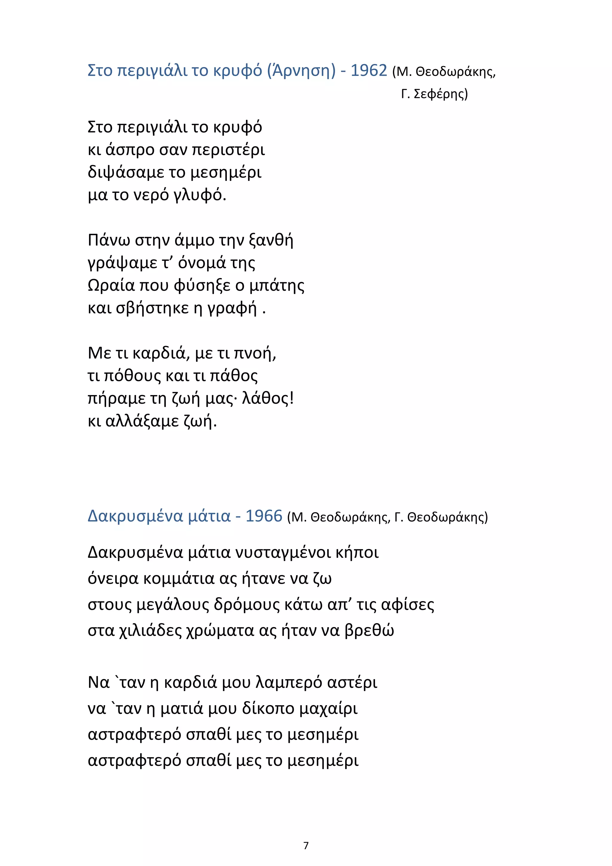 7
Στο περιγιάλι το κρυφό (Άρνηση) - 1962 (Μ. Θεοδωράκης,
Γ. Σεφέρης)
Στο περιγιάλι το κρυφό
κι άσπρο σαν περιστέρι
διψάσαμε το μεσημέρι
μα το νερό γλυφό.
Πάνω στην άμμο την ξανθή
γράψαμε τ’ όνομά της
Ωραία που φύσηξε ο μπάτης
και σβήστηκε η γραφή .
Με τι καρδιά, με τι πνοή,
τι πόθους και τι πάθος
πήραμε τη ζωή μας· λάθος!
κι αλλάξαμε ζωή.
Δακρυσμένα μάτια - 1966 (Μ. Θεοδωράκης, Γ. Θεοδωράκης)
Δακρυσμένα μάτια νυσταγμένοι κήποι
όνειρα κομμάτια ας ήτανε να ζω
στους μεγάλους δρόμους κάτω απ’ τις αφίσες
στα χιλιάδες χρώματα ας ήταν να βρεθώ
Να `ταν η καρδιά μου λαμπερό αστέρι
να `ταν η ματιά μου δίκοπο μαχαίρι
αστραφτερό σπαθί μες το μεσημέρι
αστραφτερό σπαθί μες το μεσημέρι
 