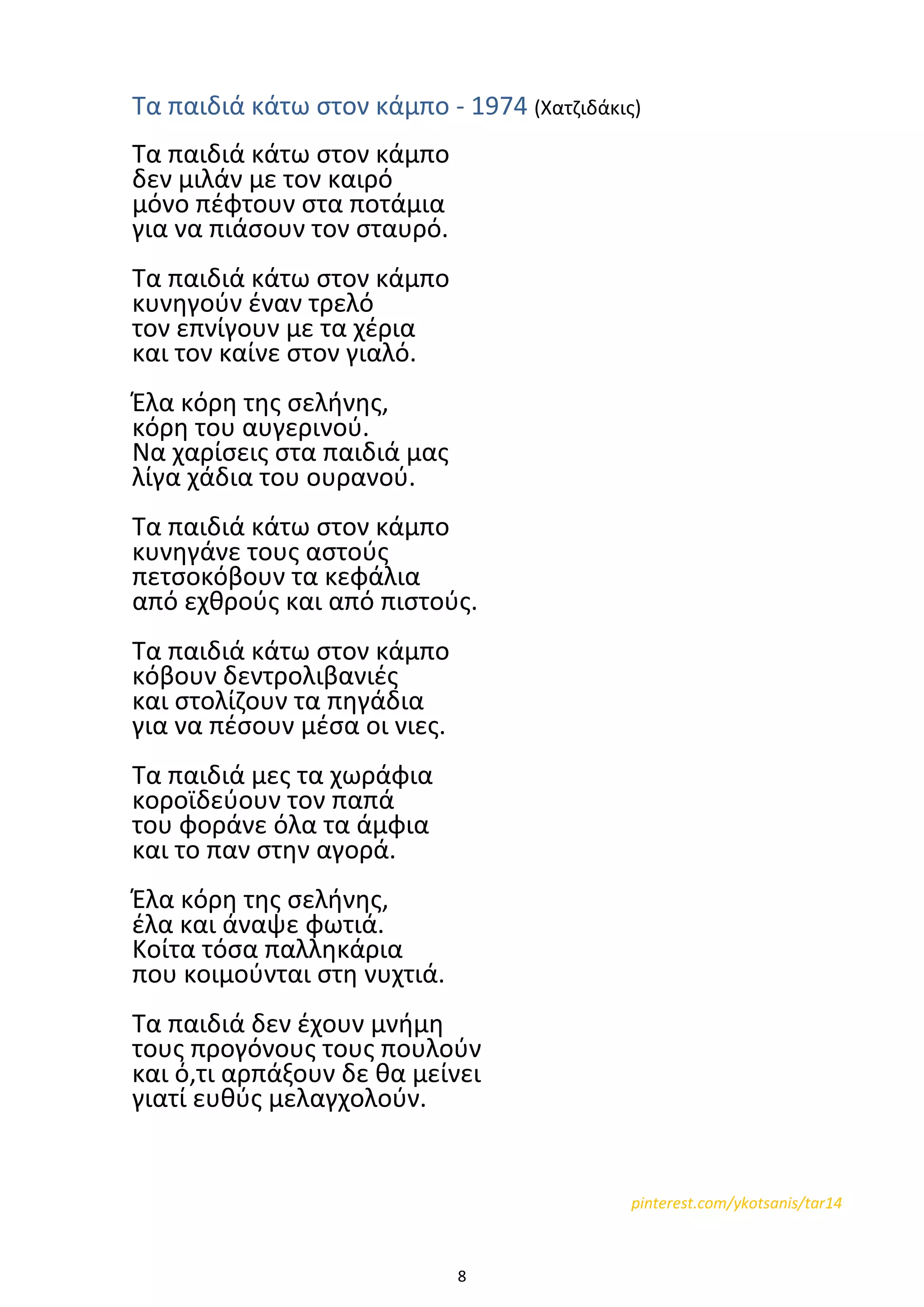 8
Τα παιδιά κάτω στον κάμπο - 1974 (Χατζιδάκις)
Τα παιδιά κάτω στον κάμπο
δεν μιλάν με τον καιρό
μόνο πέφτουν στα ποτάμια
για να πιάσουν τον σταυρό.
Τα παιδιά κάτω στον κάμπο
κυνηγούν έναν τρελό
τον επνίγουν με τα χέρια
και τον καίνε στον γιαλό.
Έλα κόρη της σελήνης,
κόρη του αυγερινού.
Να χαρίσεις στα παιδιά μας
λίγα χάδια του ουρανού.
Τα παιδιά κάτω στον κάμπο
κυνηγάνε τους αστούς
πετσοκόβουν τα κεφάλια
από εχθρούς και από πιστούς.
Τα παιδιά κάτω στον κάμπο
κόβουν δεντρολιβανιές
και στολίζουν τα πηγάδια
για να πέσουν μέσα οι νιες.
Τα παιδιά μες τα χωράφια
κοροϊδεύουν τον παπά
του φοράνε όλα τα άμφια
και το παν στην αγορά.
Έλα κόρη της σελήνης,
έλα και άναψε φωτιά.
Κοίτα τόσα παλληκάρια
που κοιμούνται στη νυχτιά.
Τα παιδιά δεν έχουν μνήμη
τους προγόνους τους πουλούν
και ό,τι αρπάξουν δε θα μείνει
γιατί ευθύς μελαγχολούν.
pinterest.com/ykotsanis/tar14
 