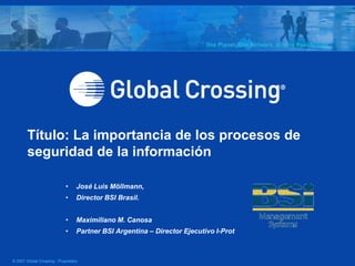 Título: La importancia de los procesos de
        seguridad de la información

                             •     José Luis Möllmann,
                             •     Director BSI Brasil.


                             •     Maximiliano M. Canosa
                             •     Partner BSI Argentina – Director Ejecutivo I-Prot



© 2007 Global Crossing - Proprietary
 