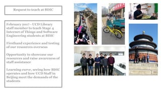 Request to teach at BDIC
February 2017 - UCD Library
staff member to teach Stage 4
Internet of Things and Software
Engineering students at BDIC
Firsthand experience and testing
of our resources overseas
Opportunity to showcase our
resources and raise awareness of
staff assistance
Learning curve, seeing how BDIC
operates and how UCD Staff in
Beijing meet the demands of the
students
 