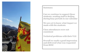 Summary
Can we continue to support these
students, sending staff to Beijing
during busy periods in our calendar
We are yet to know what impact we
made with the students
Class attendances were not
consistent
Technical problems with their VLE
Overall we made a good impression
and delivered what was requested
from BDIC
 