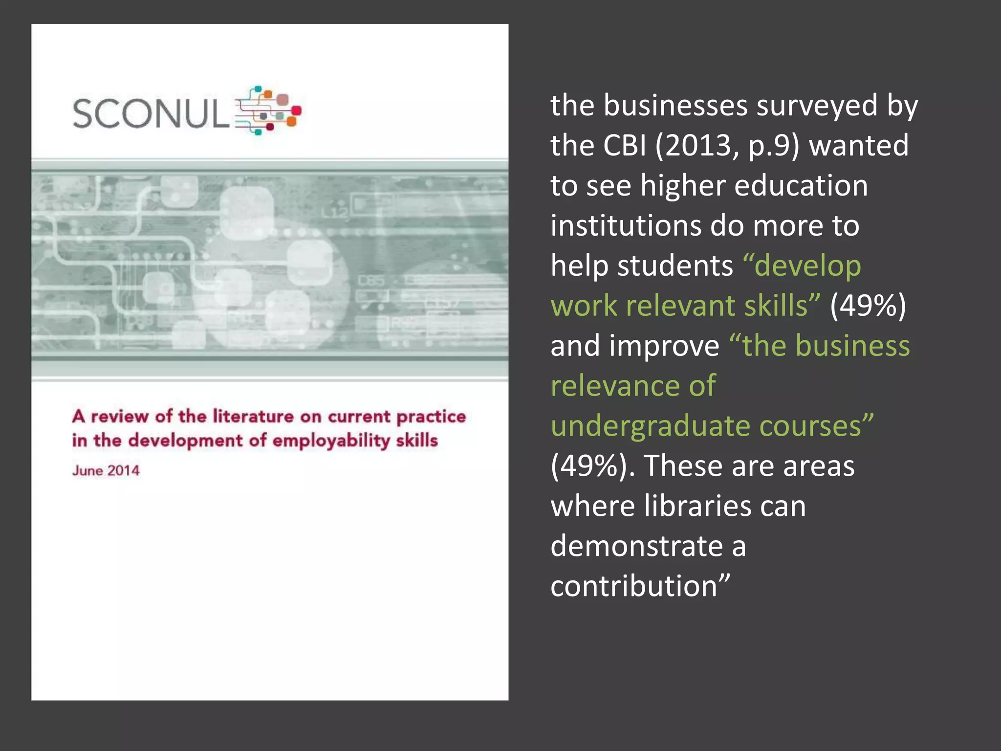 the businesses surveyed by
the CBI (2013, p.9) wanted
to see higher education
institutions do more to
help students “develop
work relevant skills” (49%)
and improve “the business
relevance of
undergraduate courses”
(49%). These are areas
where libraries can
demonstrate a
contribution”
 