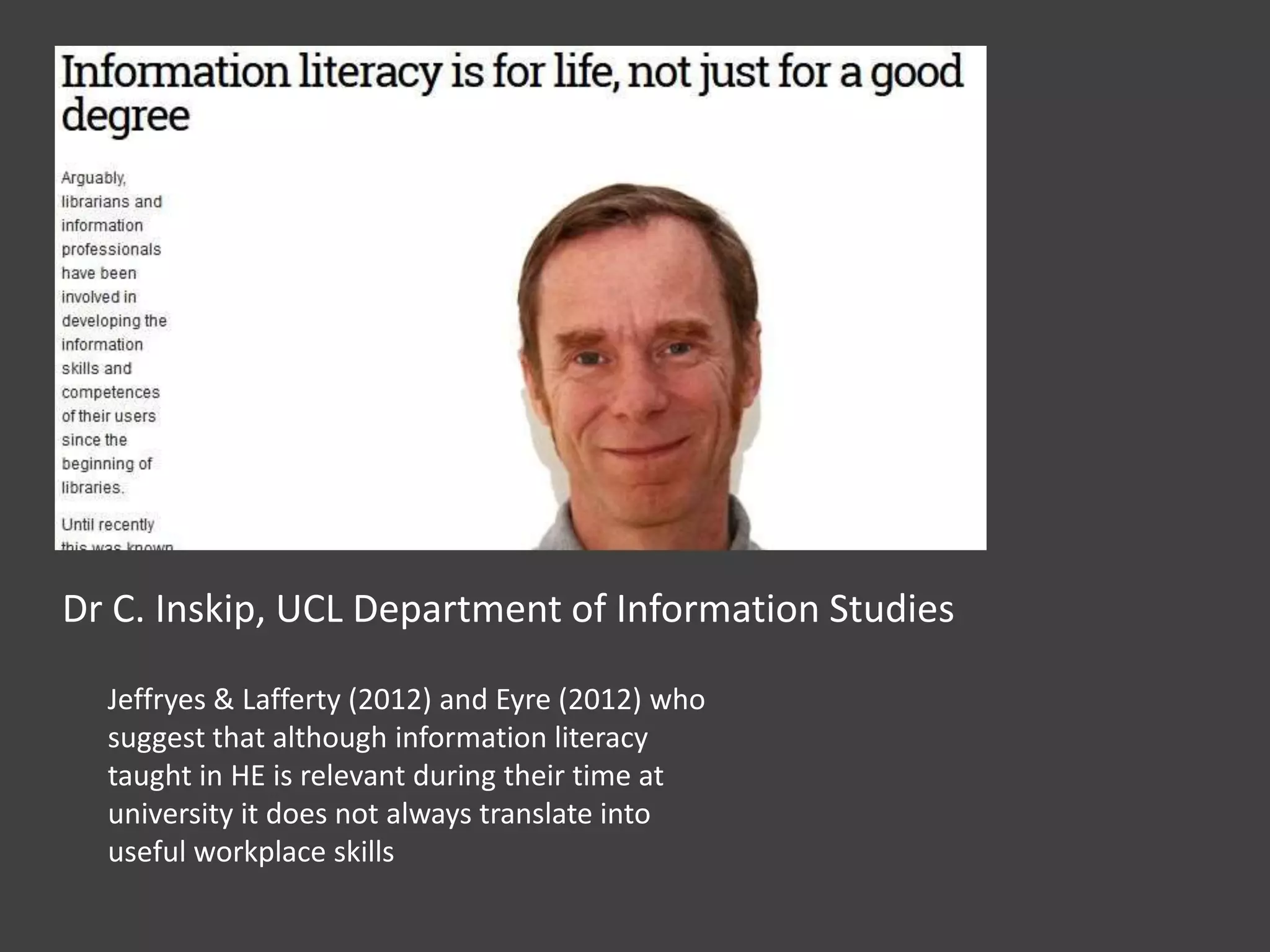 Dr C. Inskip, UCL Department of Information Studies
Jeffryes & Lafferty (2012) and Eyre (2012) who
suggest that although information literacy
taught in HE is relevant during their time at
university it does not always translate into
useful workplace skills
 