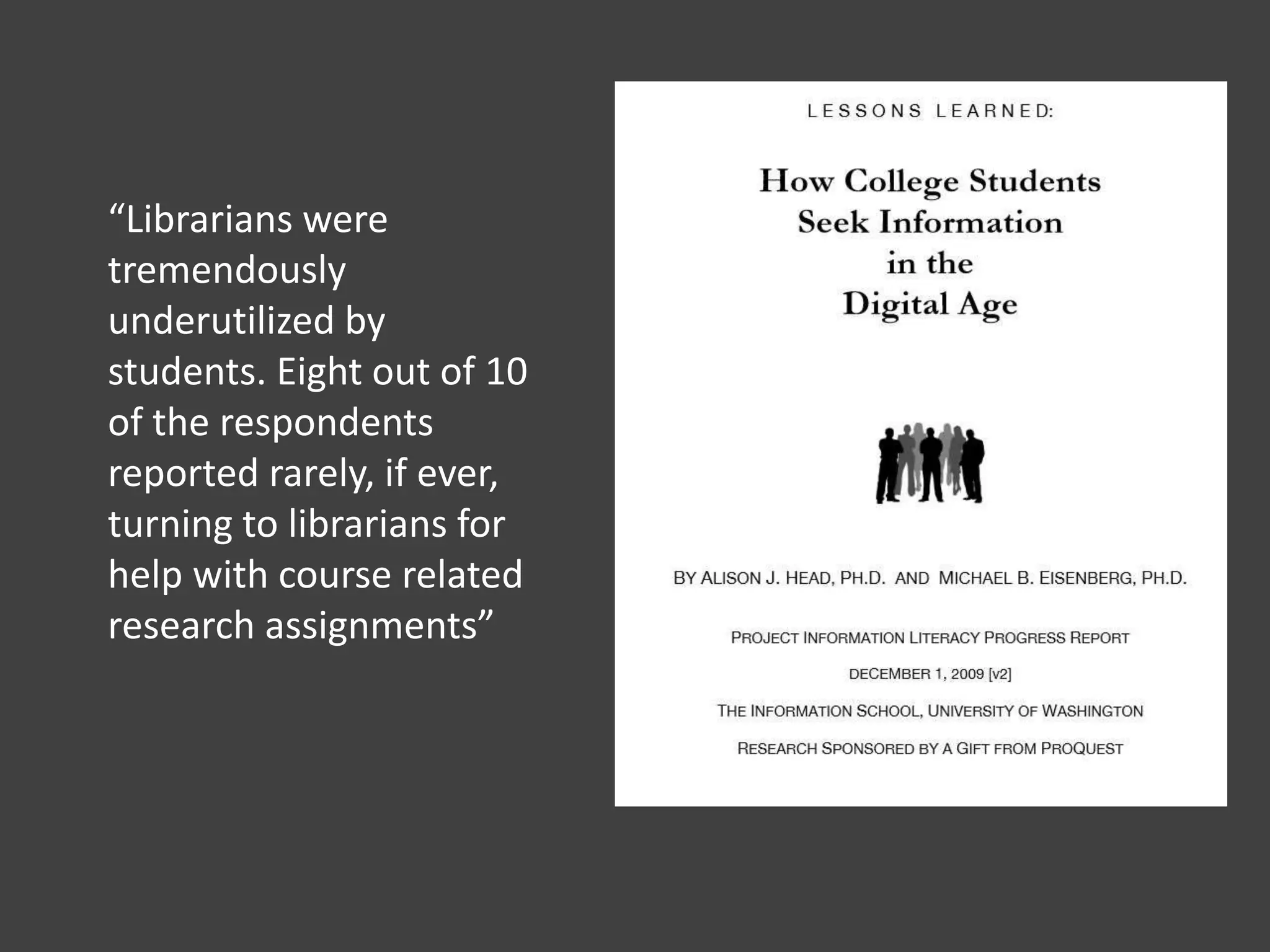 “Librarians were
tremendously
underutilized by
students. Eight out of 10
of the respondents
reported rarely, if ever,
turning to librarians for
help with course related
research assignments”
 