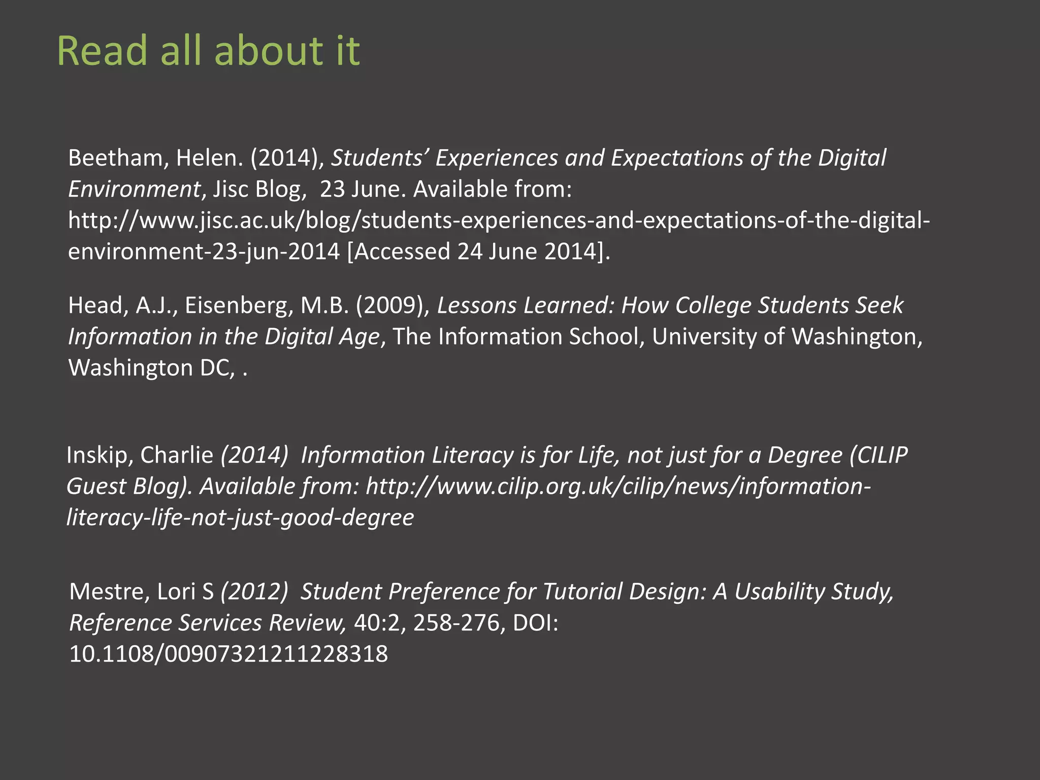 Read all about it
Mestre, Lori S (2012) Student Preference for Tutorial Design: A Usability Study,
Reference Services Review, 40:2, 258-276, DOI:
10.1108/00907321211228318
Inskip, Charlie (2014) Information Literacy is for Life, not just for a Degree (CILIP
Guest Blog). Available from: http://www.cilip.org.uk/cilip/news/information-
literacy-life-not-just-good-degree
Head, A.J., Eisenberg, M.B. (2009), Lessons Learned: How College Students Seek
Information in the Digital Age, The Information School, University of Washington,
Washington DC, .
Beetham, Helen. (2014), Students’ Experiences and Expectations of the Digital
Environment, Jisc Blog, 23 June. Available from:
http://www.jisc.ac.uk/blog/students-experiences-and-expectations-of-the-digital-
environment-23-jun-2014 [Accessed 24 June 2014].
 