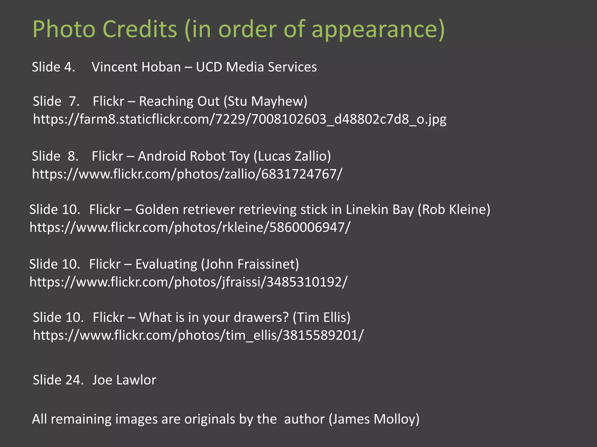 Photo Credits (in order of appearance)
Slide 4. Vincent Hoban – UCD Media Services
Slide 7. Flickr – Reaching Out (Stu Mayhew)
https://farm8.staticflickr.com/7229/7008102603_d48802c7d8_o.jpg
Slide 8. Flickr – Android Robot Toy (Lucas Zallio)
https://www.flickr.com/photos/zallio/6831724767/
Slide 10. Flickr – Golden retriever retrieving stick in Linekin Bay (Rob Kleine)
https://www.flickr.com/photos/rkleine/5860006947/
Slide 10. Flickr – Evaluating (John Fraissinet)
https://www.flickr.com/photos/jfraissi/3485310192/
Slide 10. Flickr – What is in your drawers? (Tim Ellis)
https://www.flickr.com/photos/tim_ellis/3815589201/
Slide 24. Joe Lawlor
All remaining images are originals by the author (James Molloy)
 