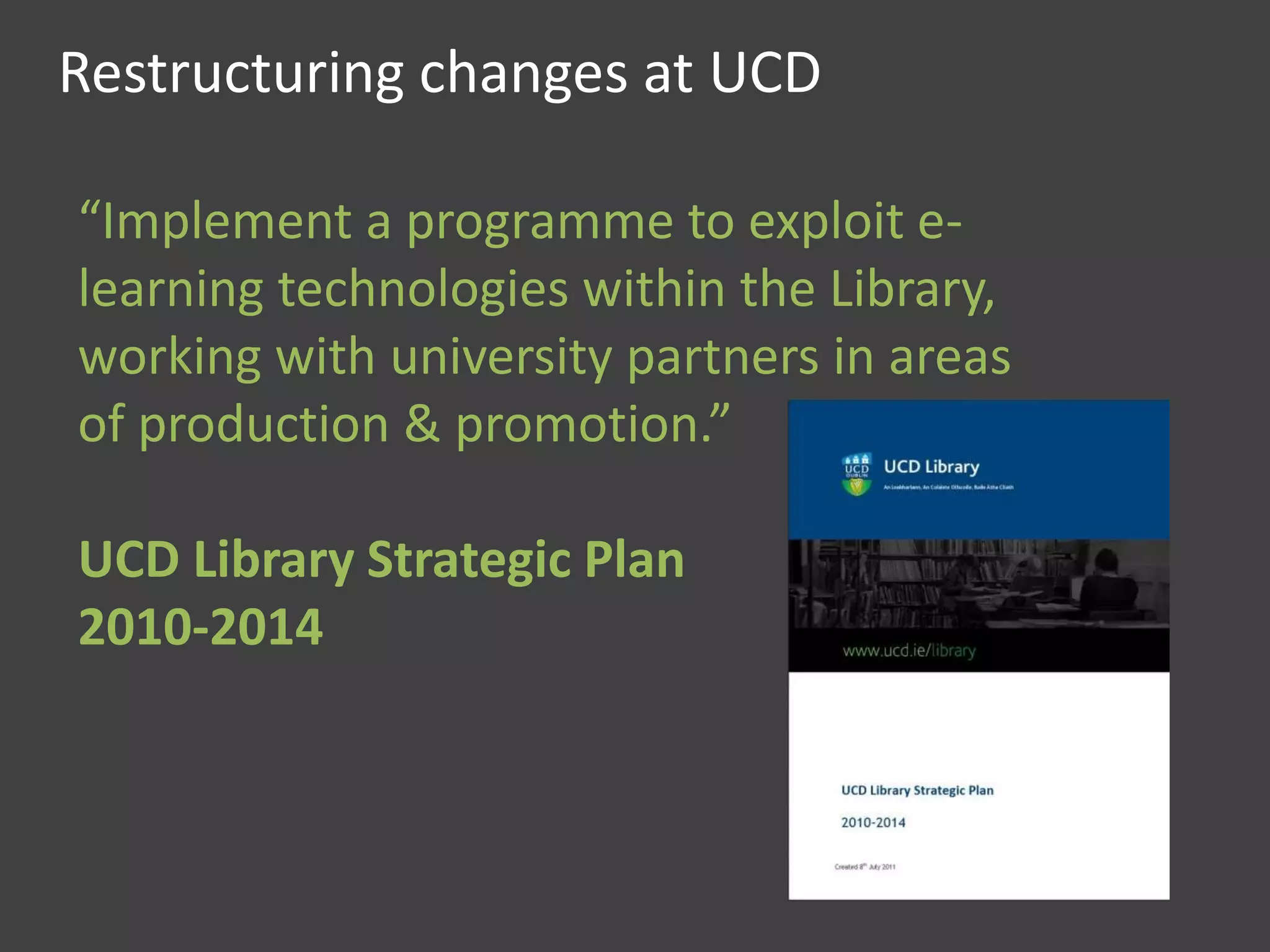 Restructuring changes at UCD
“Implement a programme to exploit e-
learning technologies within the Library,
working with university partners in areas
of production & promotion.”
UCD Library Strategic Plan
2010-2014
 