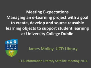 Meeting E-xpectations
Managing an e-Learning project with a goal
to create, develop and source reusable
learning objects to support student learning
at University College Dublin
James Molloy UCD Library
IFLA Information Literacy Satellite Meeting 2014
 