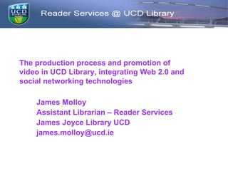 The production process and promotion of
video in UCD Library, integrating Web 2.0 and
social networking technologies

    James Molloy
    Assistant Librarian – Reader Services
    James Joyce Library UCD
    james.molloy@ucd.ie
 