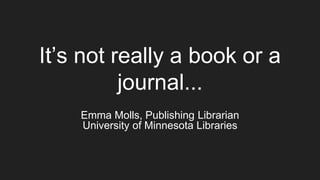 It’s not really a book or a
journal...
Emma Molls, Publishing Librarian
University of Minnesota Libraries
 