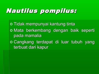 Nautilus pompilus:Nautilus pompilus:
o Tidak mempunyai kantung tintaTidak mempunyai kantung tinta
o Mata berkembang dengan baik sepertiMata berkembang dengan baik seperti
pada mamaliapada mamalia
o Cangkang terdapat di luar tubuh yangCangkang terdapat di luar tubuh yang
terbuat dari kapurterbuat dari kapur
 