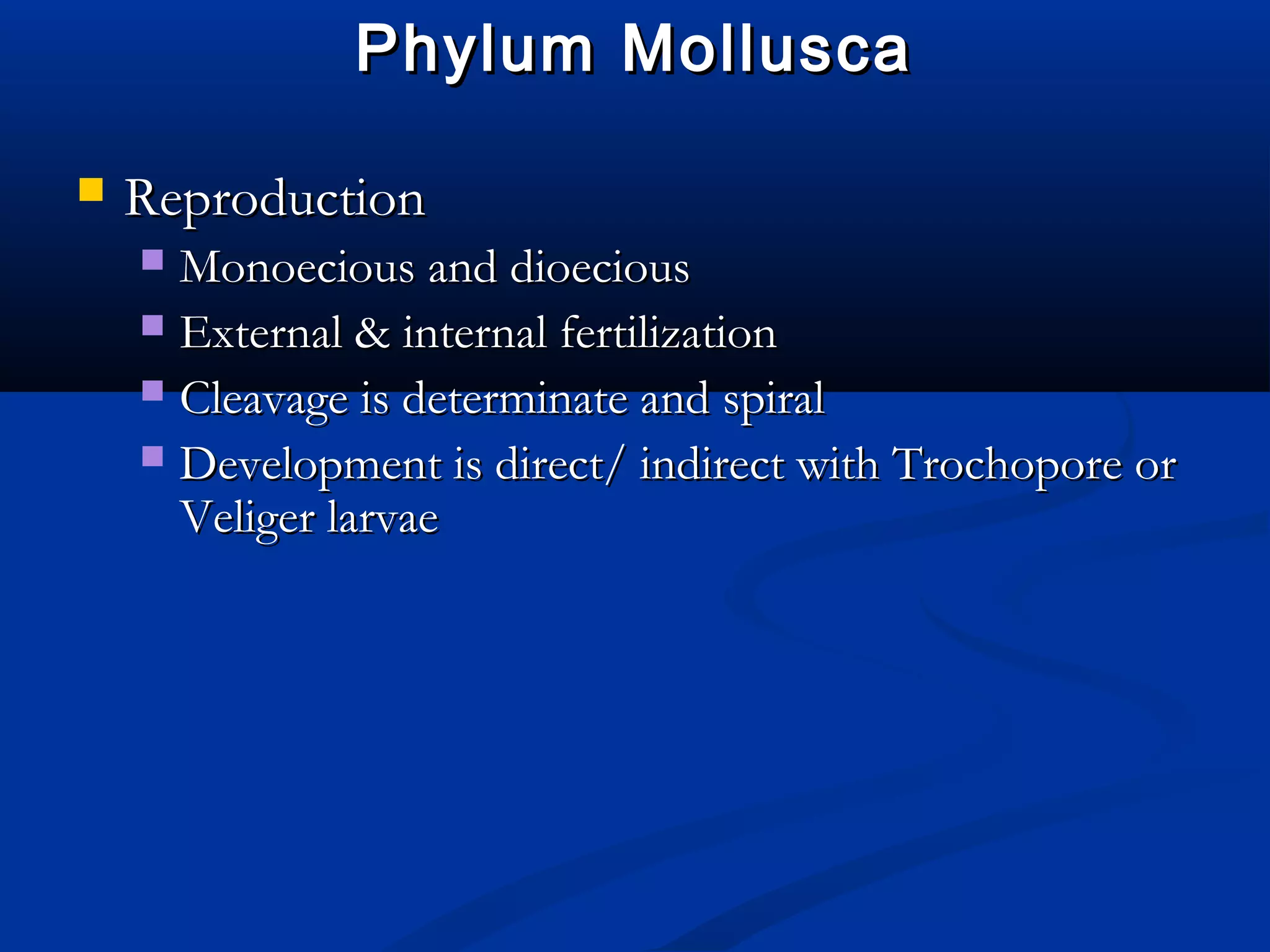 Phylum MolluscaPhylum Mollusca
 ReproductionReproduction
 Monoecious and dioeciousMonoecious and dioecious
 External & internal fertilizationExternal & internal fertilization
 Cleavage is determinate and spiralCleavage is determinate and spiral
 Development is direct/ indirect with Trochopore orDevelopment is direct/ indirect with Trochopore or
Veliger larvaeVeliger larvae
 