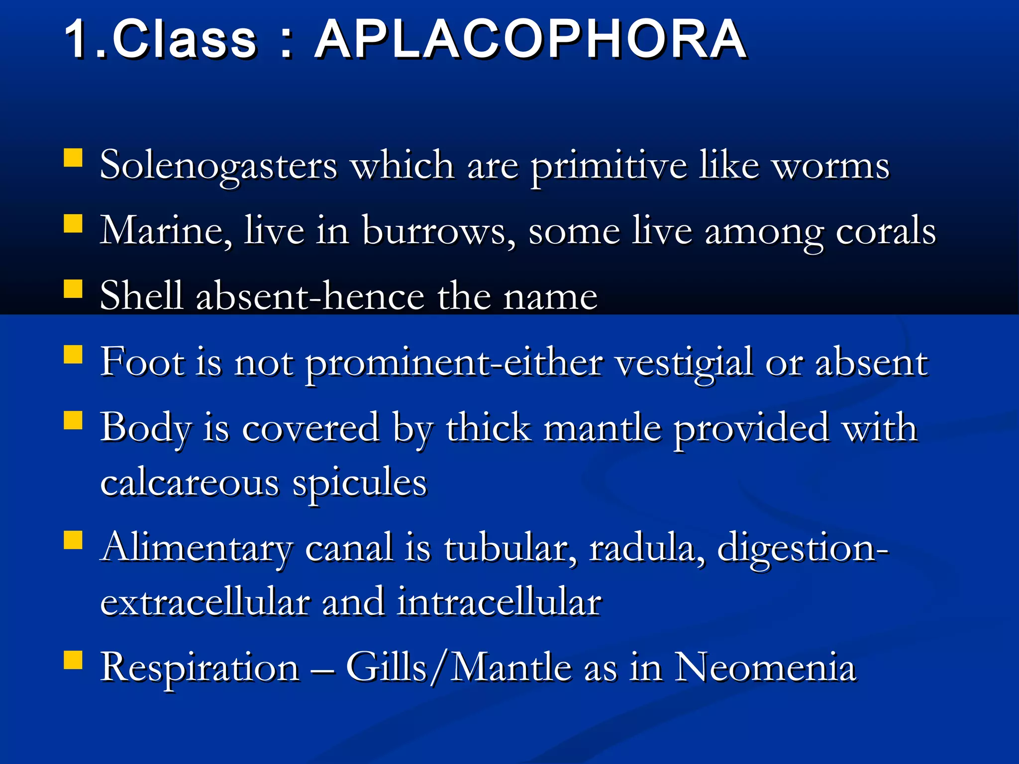 1.Class : APLACOPHORA1.Class : APLACOPHORA
 Solenogasters which are primitive like wormsSolenogasters which are primitive like worms
 Marine, live in burrows, some live among coralsMarine, live in burrows, some live among corals
 Shell absent-hence the nameShell absent-hence the name
 Foot is not prominent-either vestigial or absentFoot is not prominent-either vestigial or absent
 Body is covered by thick mantle provided withBody is covered by thick mantle provided with
calcareous spiculescalcareous spicules
 Alimentary canal is tubular, radula, digestion-Alimentary canal is tubular, radula, digestion-
extracellular and intracellularextracellular and intracellular
 Respiration – Gills/Mantle as in NeomeniaRespiration – Gills/Mantle as in Neomenia
 