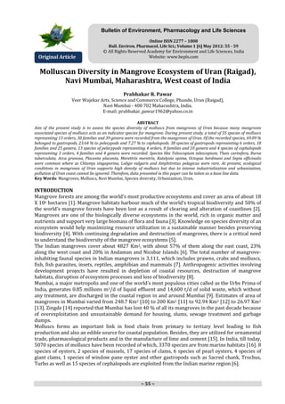 ~ 55 ~
Molluscan Diversity in Mangrove Ecosystem of Uran (Raigad),
Navi Mumbai, Maharashtra, West coast of India
Prabhakar R. Pawar
Veer Wajekar Arts, Science and Commerce College, Phunde, Uran (Raigad),
Navi Mumbai - 400 702 Maharashtra, India.
E-mail: prabhakar_pawar1962@yahoo.co.in
ABSTRACT
Aim of the present study is to assess the species diversity of molluscs from mangroves of Uran because many mangroves
associated species of molluscs acts as an indicator species for mangrove. During present study, a total of 55 species of molluscs
representing 13 orders, 30 families and 39 genera were recorded from the mangroves of Uran. Of the recorded species, 69.09 %
belonged to gastropods, 23.64 % to pelecypods and 7.27 % to cephalopods. 38 species of gastropods representing 6 orders, 18
families and 25 genera, 13 species of pelecypods representing 4 orders, 8 families and 10 genera and 4 species of cephalopods
representing 3 orders, 4 families and 4 genera were recorded. Species like Telescopium telescopium, Thais carinifera, Bursa
tuberculata, Arca granosa, Placenta placenta, Merettrix meretrix, Katelysia opima, Octopus herdmani and Sepia officinalis
were common where as Chlamys singaporina, Loligo vulgaris and Amphitretus pelagicus were rare. At present, ecological
conditions in mangroves of Uran supports high density of molluscs but due to intense industrialization and urbanization,
pollution of Uran coast cannot be ignored. Therefore, data presented in this paper can be taken as a base line data.
Key Words: Mangroves, Molluscs, Navi Mumbai, Species diversity, Urbanization, Uran.
INTRODUCTION
Mangrove forests are among the world’s most productive ecosystems and cover an area of about 18
X 106 hectares [1]. Mangrove habitats harbour much of the world’s tropical biodiversity and 50% of
the world’s mangrove forests have been lost as a result of clearing and alteration of coastlines [2].
Mangroves are one of the biologically diverse ecosystems in the world, rich in organic matter and
nutrients and support very large biomass of flora and fauna [3]. Knowledge on species diversity of an
ecosystem would help maximizing resource utilization in a sustainable manner besides preserving
biodiversity [4]. With continuing degradation and destruction of mangroves, there is a critical need
to understand the biodiversity of the mangrove ecosystems [5].
The Indian mangroves cover about 4827 Km2, with about 57% of them along the east coast, 23%
along the west coast and 20% in Andaman and Nicobar Islands [6]. The total number of mangrove-
inhabiting faunal species in Indian mangroves is 3,111, which includes prawns, crabs and molluscs,
fish, fish parasites, insets, reptiles, amphibian and mammals [7]. Anthropogenic activities involving
development projects have resulted in depletion of coastal resources, destruction of mangrove
habitats, disruption of ecosystem processes and loss of biodiversity [8].
Mumbai, a major metropolis and one of the world’s most populous cities called as the Urbs Prima of
India, generates 0.85 millions m3/d of liquid effluent and 14,600 t/d of solid waste, which without
any treatment, are discharged in the coastal region in and around Mumbai [9]. Estimates of area of
mangroves in Mumbai varied from 248.7 Km2 [10] to 200 Km2 [11] to 92.94 Km2 [12] to 26.97 Km2
[13]. Zingde [14] reported that Mumbai has lost 40 % of all its mangroves in the past decade because
of overexploitation and unsustainable demand for housing, slums, sewage treatment and garbage
dumps.
Molluscs forms an important link in food chain from primary to tertiary level leading to fish
production and also an edible source for coastal population. Besides, they are utilized for ornamental
trade, pharmacological products and in the manufacture of lime and cement [15]. In India, till today,
5070 species of molluscs have been recorded of which, 3370 species are from marine habitats [16]. 8
species of oysters, 2 species of mussels, 17 species of clams, 6 species of pearl oysters, 4 species of
giant clams, 1 species of window pane oyster and other gastropods such as Sacred chank, Trochus,
Turbo as well as 15 species of cephalopods are exploited from the Indian marine region [6].
Original Article
Bulletin of Environment, Pharmacology and Life Sciences
Online ISSN 2277 – 1808
Bull. Environ. Pharmacol. Life Sci.; Volume 1 [6] May 2012: 55 - 59
© All Rights Reserved Academy for Environment and Life Sciences, India
Website: www.bepls.com
 