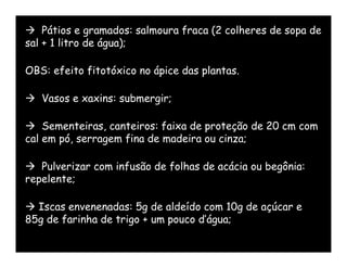  Pátios e gramados: salmoura fraca (2 colheres de sopa de
sal + 1 litro de água);

OBS: efeito fitotóxico no ápice das plantas.

 Vasos e xaxins: submergir;

 Sementeiras, canteiros: faixa de proteção de 20 cm com
cal em pó, serragem fina de madeira ou cinza;

 Pulverizar com infusão de folhas de acácia ou begônia:
repelente;

 Iscas envenenadas: 5g de aldeído com 10g de açúcar e
85g de farinha de trigo + um pouco d’água;
 