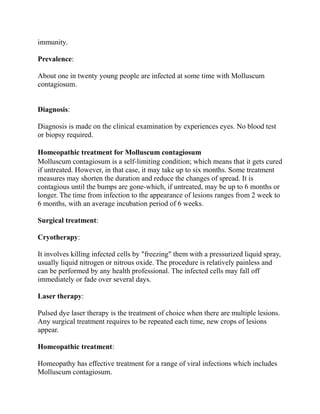 immunity.
Prevalence:
About one in twenty young people are infected at some time with Molluscum
contagiosum.
Diagnosis:
Diagnosis is made on the clinical examination by experiences eyes. No blood test
or biopsy required.
Homeopathic treatment for Molluscum contagiosum
Molluscum contagiosum is a self-limiting condition; which means that it gets cured
if untreated. However, in that case, it may take up to six months. Some treatment
measures may shorten the duration and reduce the changes of spread. It is
contagious until the bumps are gone-which, if untreated, may be up to 6 months or
longer. The time from infection to the appearance of lesions ranges from 2 week to
6 months, with an average incubation period of 6 weeks.
Surgical treatment:
Cryotherapy:
It involves killing infected cells by "freezing" them with a pressurized liquid spray,
usually liquid nitrogen or nitrous oxide. The procedure is relatively painless and
can be performed by any health professional. The infected cells may fall off
immediately or fade over several days.
Laser therapy:
Pulsed dye laser therapy is the treatment of choice when there are multiple lesions.
Any surgical treatment requires to be repeated each time, new crops of lesions
appear.
Homeopathic treatment:
Homeopathy has effective treatment for a range of viral infections which includes
Molluscum contagiosum.

 