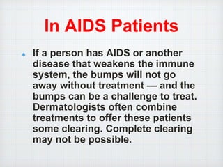 In AIDS Patients
If a person has AIDS or another
disease that weakens the immune
system, the bumps will not go
away without treatment — and the
bumps can be a challenge to treat.
Dermatologists often combine
treatments to offer these patients
some clearing. Complete clearing
may not be possible.
 