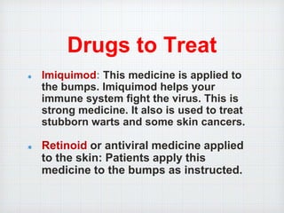 Drugs to Treat
Imiquimod: This medicine is applied to
the bumps. Imiquimod helps your
immune system fight the virus. This is
strong medicine. It also is used to treat
stubborn warts and some skin cancers.
Retinoid or antiviral medicine applied
to the skin: Patients apply this
medicine to the bumps as instructed.
 