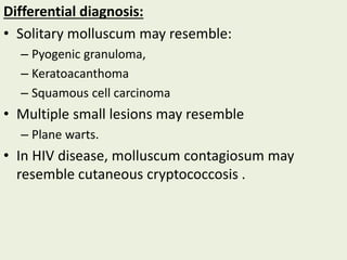 Differential diagnosis:
• Solitary molluscum may resemble:
– Pyogenic granuloma,
– Keratoacanthoma
– Squamous cell carcinoma
• Multiple small lesions may resemble
– Plane warts.
• In HIV disease, molluscum contagiosum may
resemble cutaneous cryptococcosis .
 