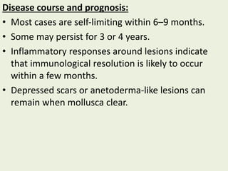 Disease course and prognosis:
• Most cases are self‐limiting within 6–9 months.
• Some may persist for 3 or 4 years.
• Inflammatory responses around lesions indicate
that immunological resolution is likely to occur
within a few months.
• Depressed scars or anetoderma‐like lesions can
remain when mollusca clear.
 