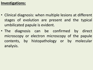 Investigations:
• Clinical diagnosis: when multiple lesions at different
stages of evolution are present and the typical
umbilicated papule is evident.
• The diagnosis can be confirmed by direct
microscopy or electron microscopy of the papule
contents, by histopathology or by molecular
analysis.
 