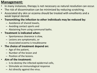 Management:
• In many instances, therapy is not necessary as natural resolution can occur.
• The risk of dissemination can be minimized by reducing scratching.
• Associated dry skin or eczema should be treated with emollients and a
weak topical steroid.
• Transmitting the infection to other individuals may be reduced by:
– Avoidance of shared towels,
– Avoiding contact sports and
– Abstaining from using communal baths.
• Treatment is indicated when:
– Spontaneous clearance is slow,
– Lesions are symptomatic, or
– Associated eczema is troublesome
• The choice of treatment depend on:
– Age of the patient,
– Number of the lesion and
– Position of the lesions.
• Aim of the treatment:
– Is to destroy the infected epidermal cells,
– Stimulate an immunological response
– Act directly against the virus.
 