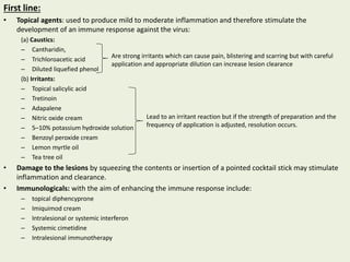 First line:
• Topical agents: used to produce mild to moderate inflammation and therefore stimulate the
development of an immune response against the virus:
(a) Caustics:
– Cantharidin,
– Trichloroacetic acid
– Diluted liquefied phenol
(b) Irritants:
– Topical salicylic acid
– Tretinoin
– Adapalene
– Nitric oxide cream
– 5–10% potassium hydroxide solution
– Benzoyl peroxide cream
– Lemon myrtle oil
– Tea tree oil
• Damage to the lesions by squeezing the contents or insertion of a pointed cocktail stick may stimulate
inflammation and clearance.
• Immunologicals: with the aim of enhancing the immune response include:
– topical diphencyprone
– Imiquimod cream
– Intralesional or systemic interferon
– Systemic cimetidine
– Intralesional immunotherapy
Are strong irritants which can cause pain, blistering and scarring but with careful
application and appropriate dilution can increase lesion clearance
Lead to an irritant reaction but if the strength of preparation and the
frequency of application is adjusted, resolution occurs.
 