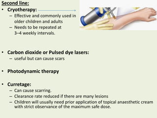 Second line:
• Cryotherapy:
– Effective and commonly used in
older children and adults
– Needs to be repeated at
3–4 weekly intervals.
• Carbon dioxide or Pulsed dye lasers:
– useful but can cause scars
• Photodynamic therapy
• Curretage:
– Can cause scarring.
– Clearance rate reduced if there are many lesions
– Children will usually need prior application of topical anaesthetic cream
with strict observance of the maximum safe dose.
 