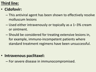 Third line:
• Cidofovir:
– This antiviral agent has been shown to effectively resolve
molluscum lesions
– Used either intravenously or topically as a 1–3% cream
or ointment.
– Should be considered for treating extensive lesions in,
for example, immuno‐incompetent patients where
standard treatment regimens have been unsuccessful.
• Intravenous paclitaxel:
– For severe disease in immunocompromised.
 